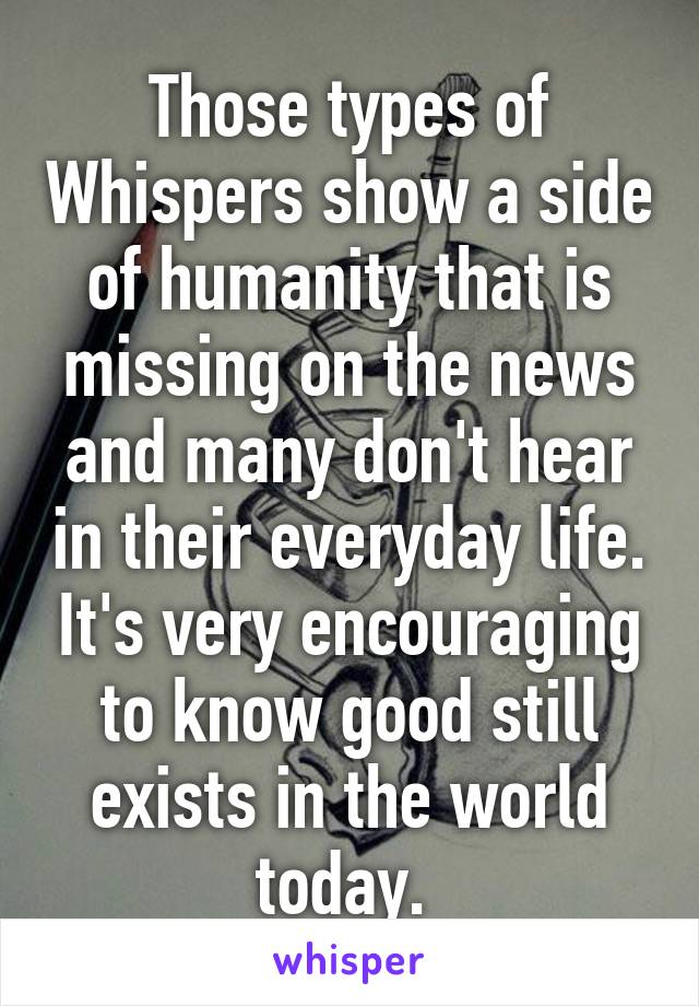 Those types of Whispers show a side of humanity that is missing on the news and many don't hear in their everyday life. It's very encouraging to know good still exists in the world today. 