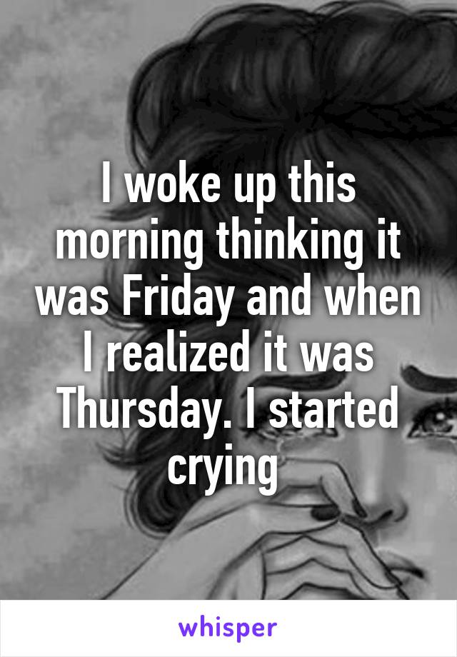 I woke up this morning thinking it was Friday and when I realized it was Thursday. I started crying 