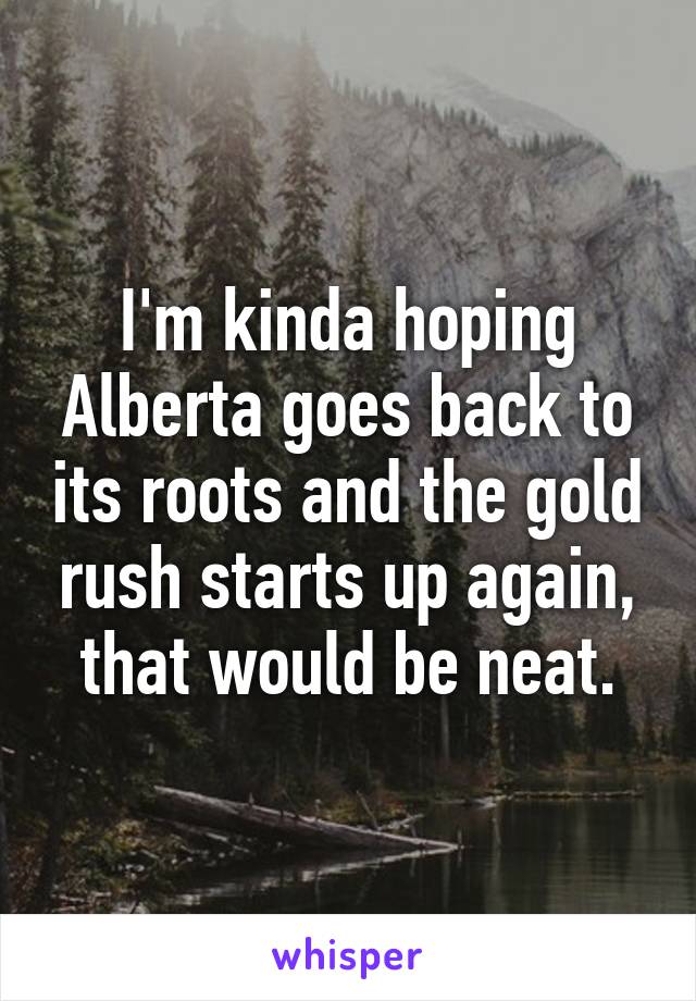 I'm kinda hoping Alberta goes back to its roots and the gold rush starts up again, that would be neat.