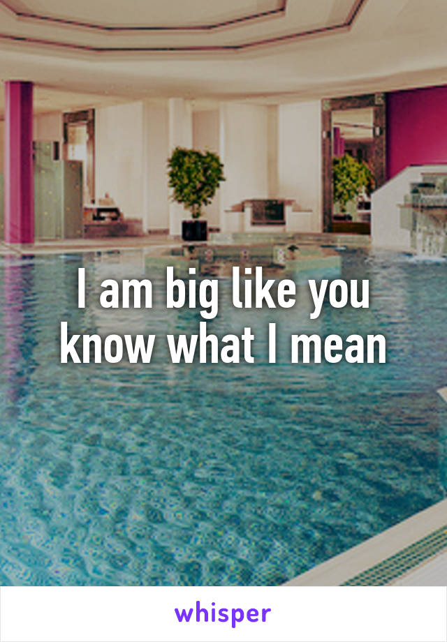 I am big like you know what I mean