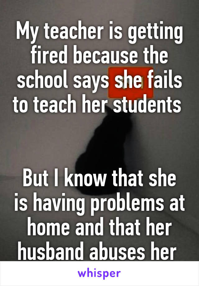 My teacher is getting fired because the school says she fails to teach her students 


But I know that she is having problems at home and that her husband abuses her 