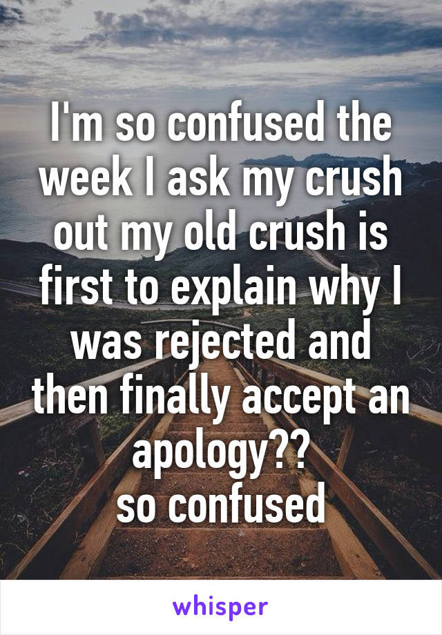 I'm so confused the week I ask my crush out my old crush is first to explain why I was rejected and then finally accept an apology??
so confused