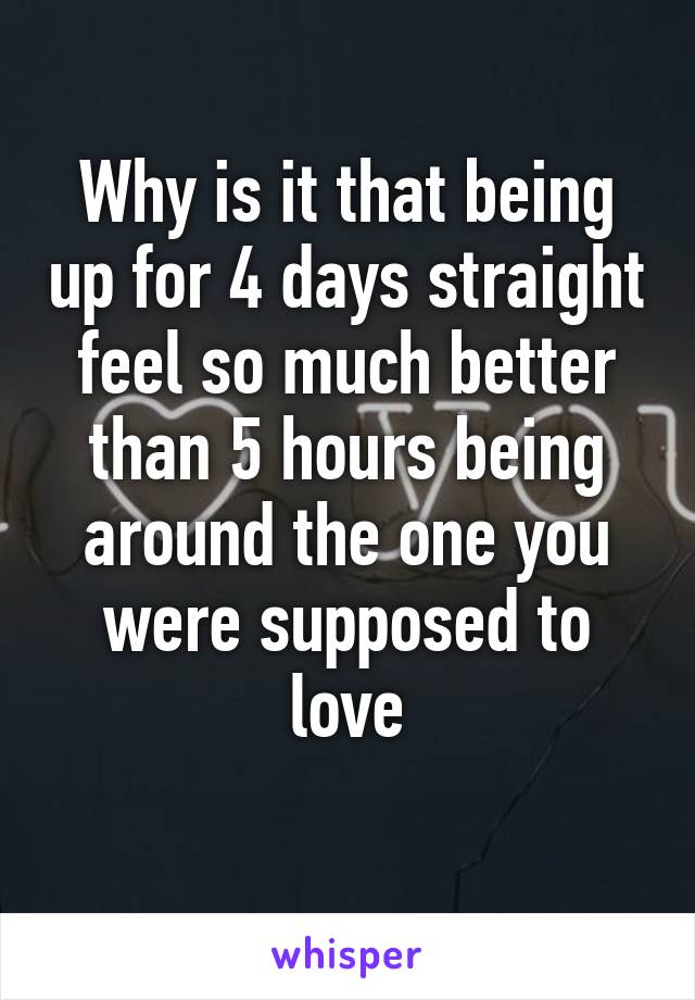 Why is it that being up for 4 days straight feel so much better than 5 hours being around the one you were supposed to love
