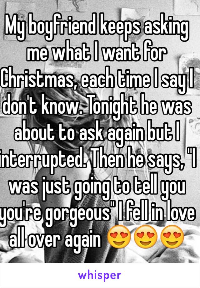 My boyfriend keeps asking me what I want for Christmas, each time I say I don't know. Tonight he was about to ask again but I interrupted. Then he says, "I was just going to tell you you're gorgeous" I fell in love all over again 😍😍😍