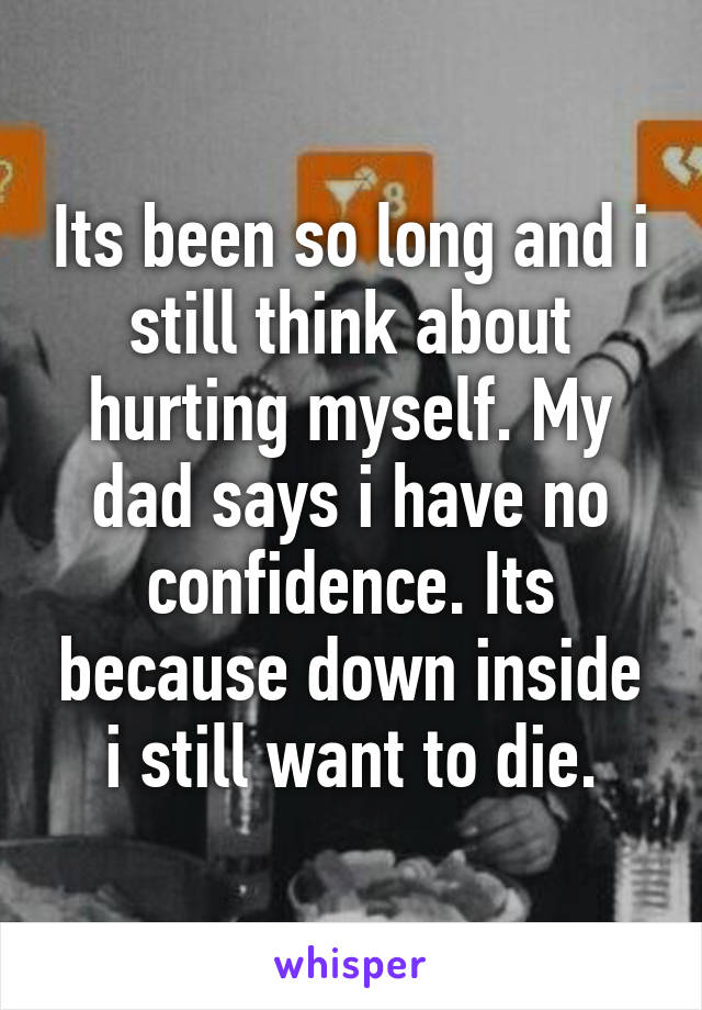 Its been so long and i still think about hurting myself. My dad says i have no confidence. Its because down inside i still want to die.