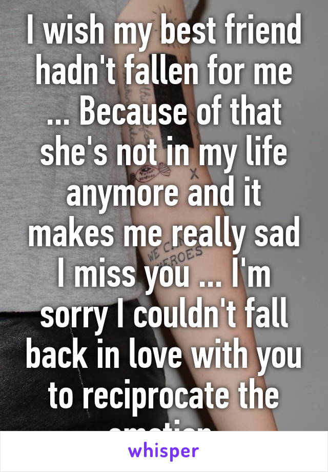 I wish my best friend hadn't fallen for me ... Because of that she's not in my life anymore and it makes me really sad I miss you ... I'm sorry I couldn't fall back in love with you to reciprocate the emotion 