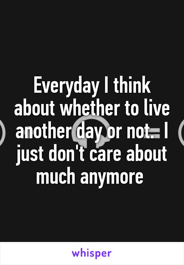 Everyday I think about whether to live another day or not.  I just don't care about much anymore 