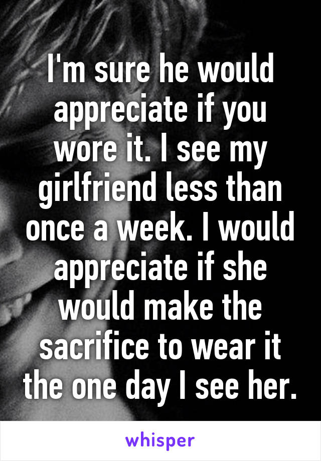 I'm sure he would appreciate if you wore it. I see my girlfriend less than once a week. I would appreciate if she would make the sacrifice to wear it the one day I see her.