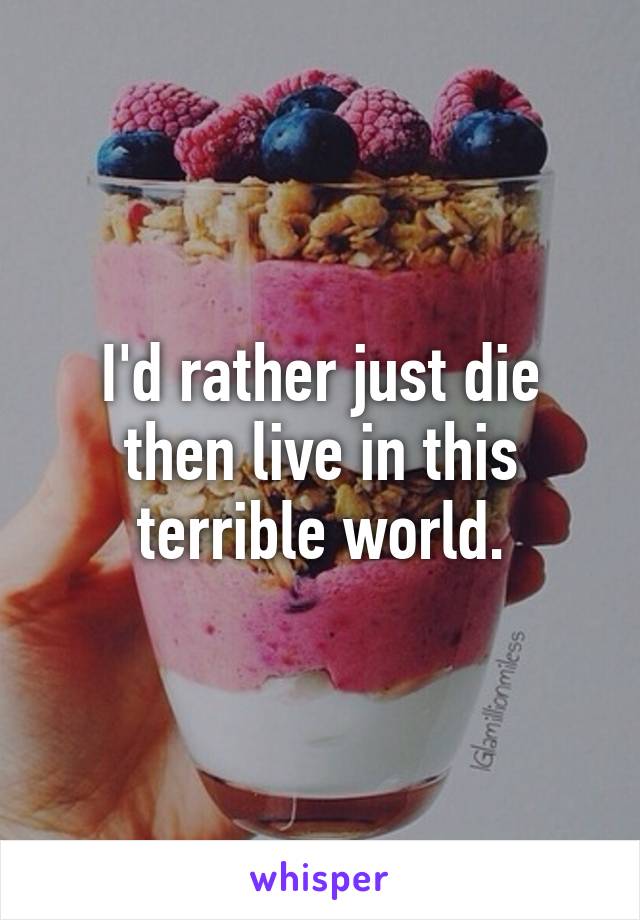 I'd rather just die then live in this terrible world.