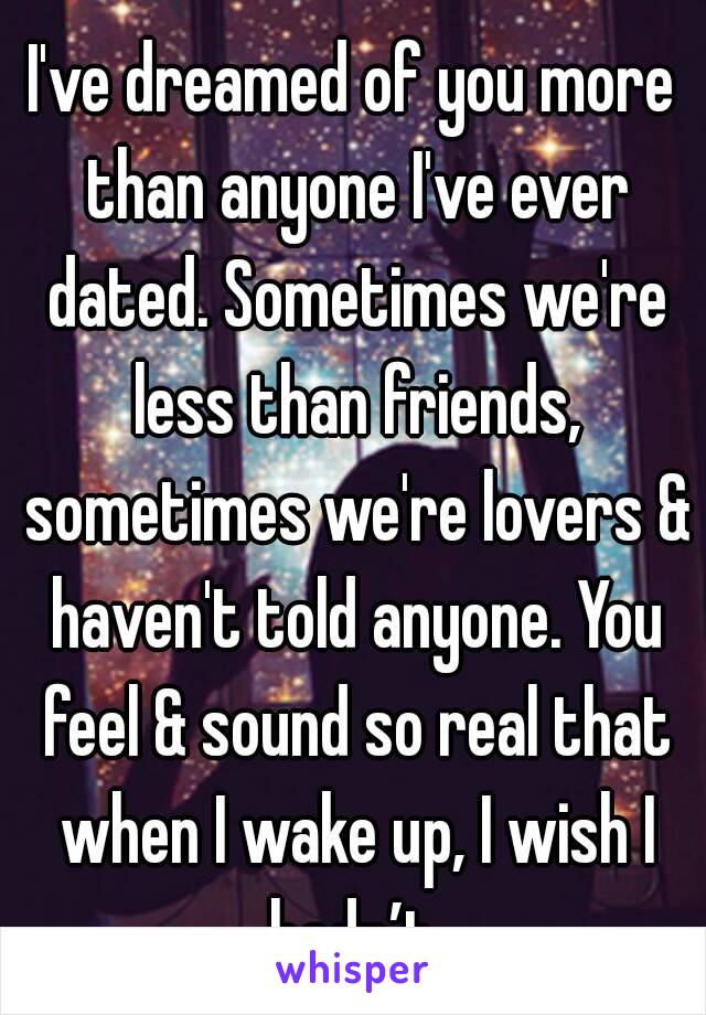 I've dreamed of you more than anyone I've ever dated. Sometimes we're less than friends, sometimes we're lovers & haven't told anyone. You feel & sound so real that when I wake up, I wish I hadn’t.