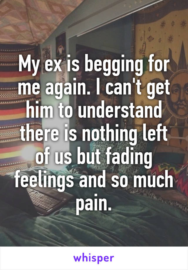 My ex is begging for me again. I can't get him to understand there is nothing left of us but fading feelings and so much pain.