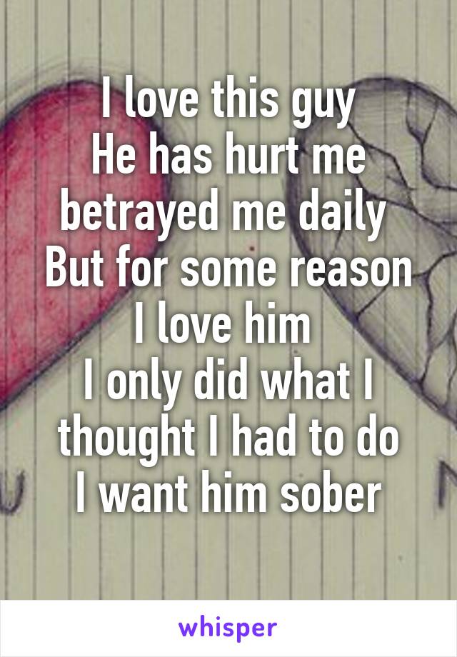 I love this guy
He has hurt me betrayed me daily 
But for some reason I love him 
I only did what I thought I had to do
 I want him sober 
