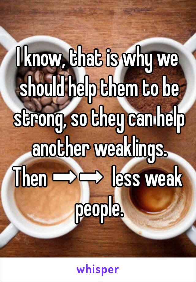 I know, that is why we should help them to be strong, so they can help another weaklings.
Then ➡➡  less weak people.