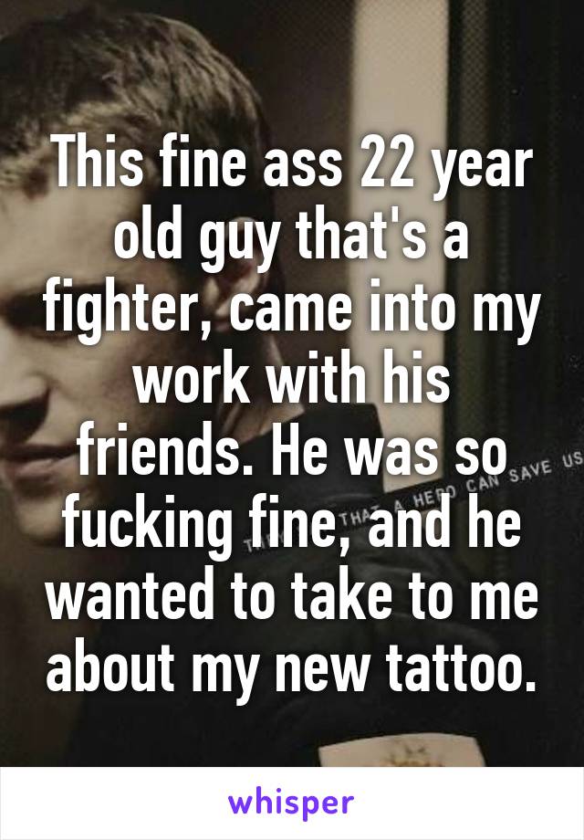 This fine ass 22 year old guy that's a fighter, came into my work with his friends. He was so fucking fine, and he wanted to take to me about my new tattoo.