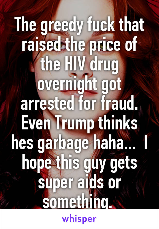 The greedy fuck that raised the price of the HIV drug overnight got arrested for fraud. Even Trump thinks hes garbage haha...  I hope this guy gets super aids or something. 