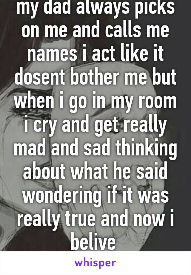 my dad always picks on me and calls me names i act like it dosent bother me but when i go in my room i cry and get really mad and sad thinking about what he said wondering if it was really true and now i belive 
him