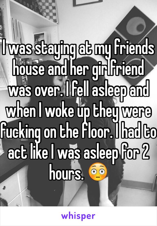 I was staying at my friends house and her girlfriend was over. I fell asleep and when I woke up they were fucking on the floor. I had to act like I was asleep for 2 hours. 😳