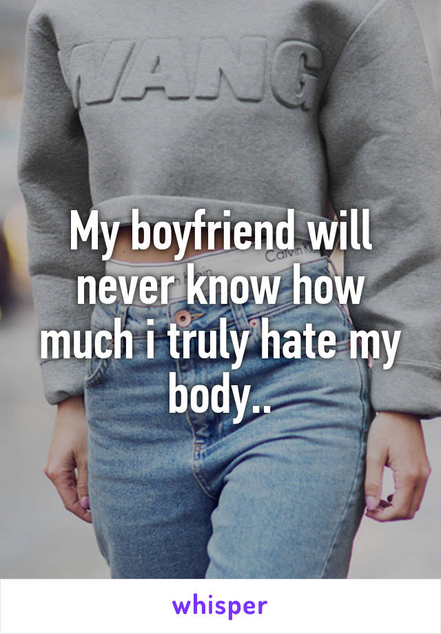 My boyfriend will never know how much i truly hate my body..