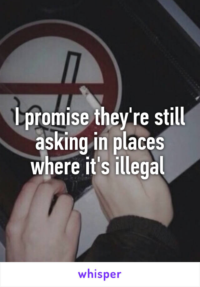 I promise they're still asking in places where it's illegal 