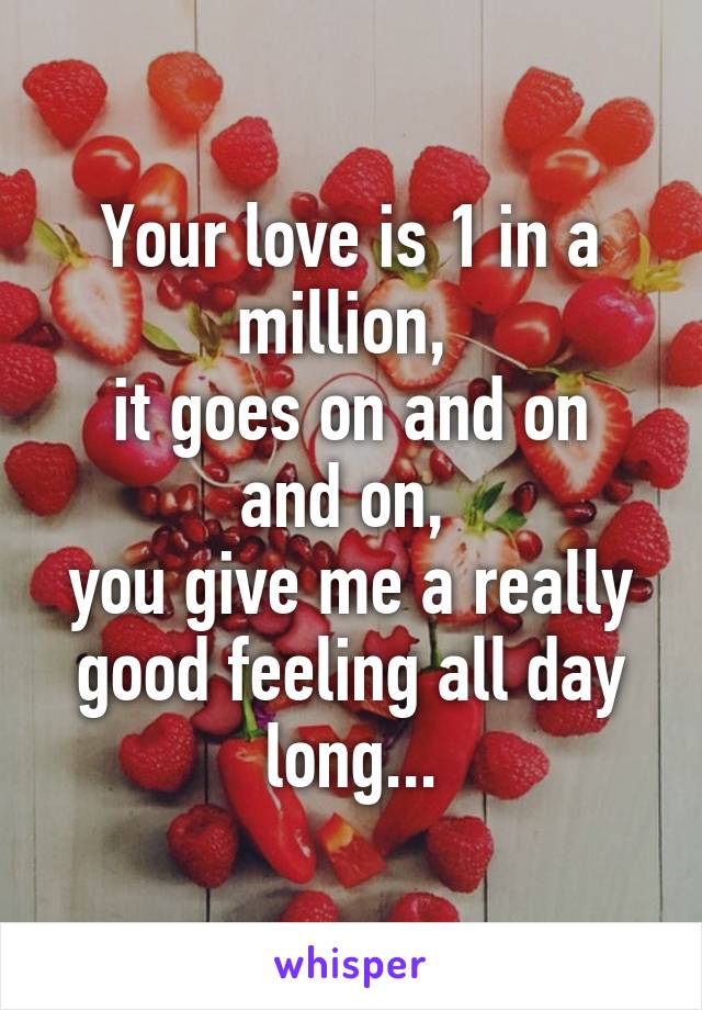 Your love is 1 in a million, 
it goes on and on and on, 
you give me a really good feeling all day long...