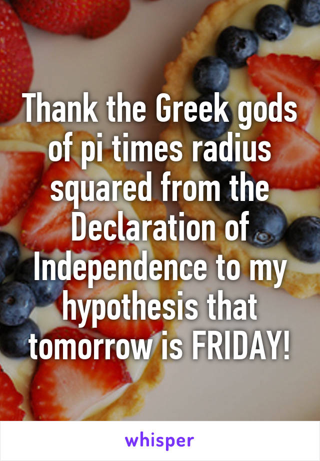 Thank the Greek gods of pi times radius squared from the Declaration of Independence to my hypothesis that tomorrow is FRIDAY!