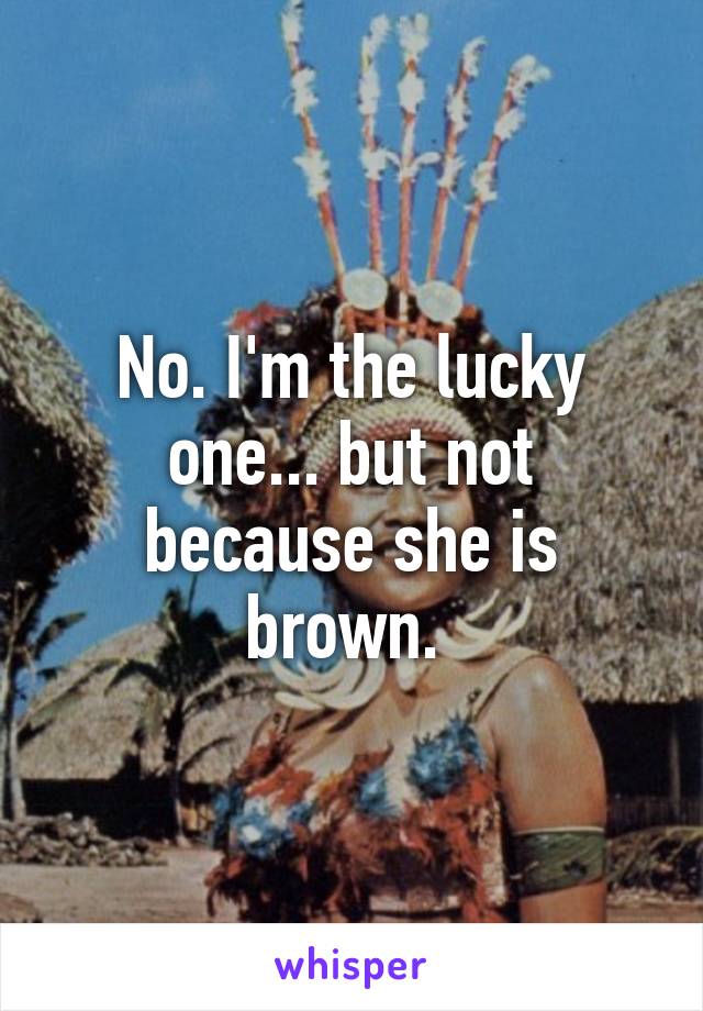 No. I'm the lucky one... but not because she is brown. 