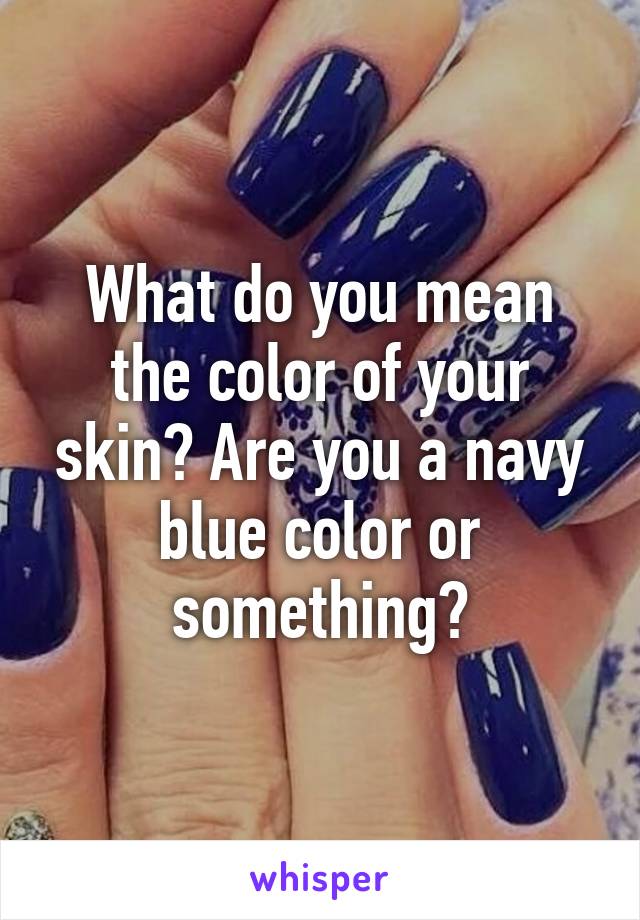 What do you mean the color of your skin? Are you a navy blue color or something?