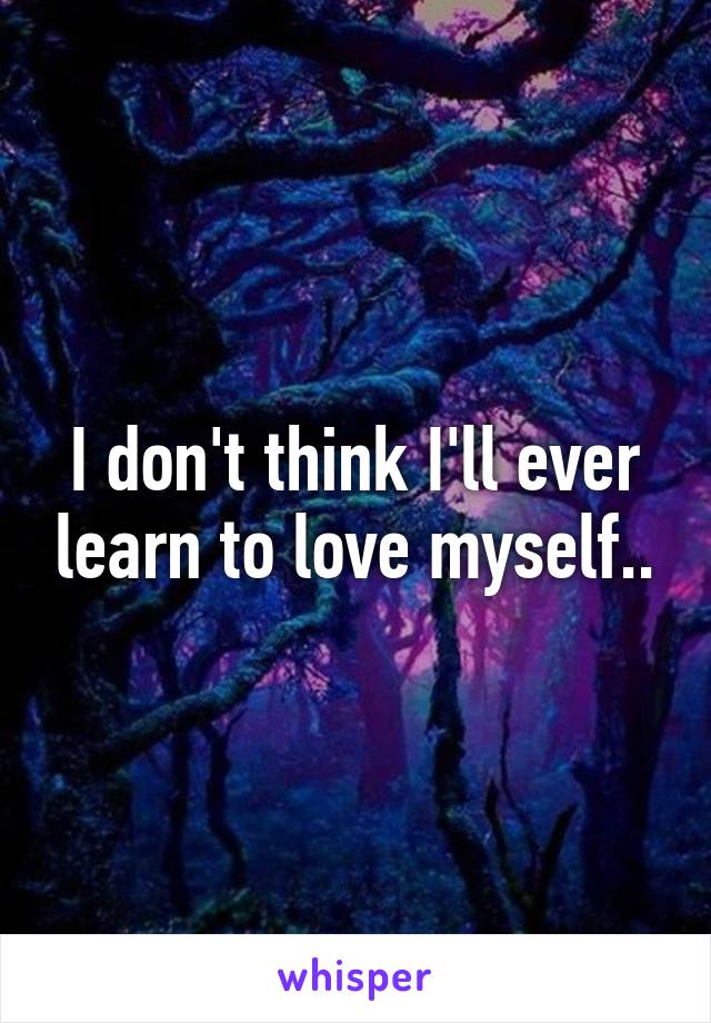 I don't think I'll ever learn to love myself..