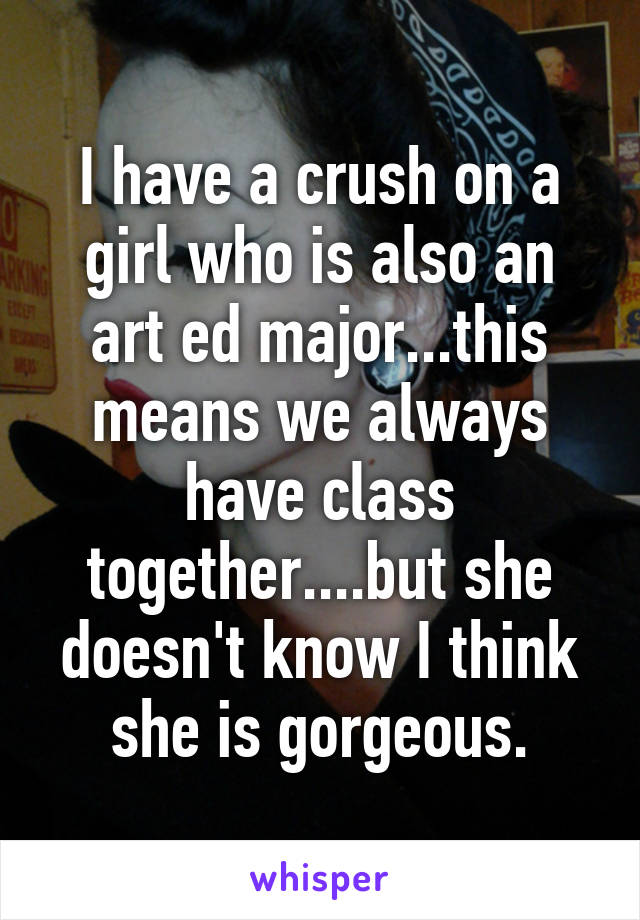 I have a crush on a girl who is also an art ed major...this means we always have class together....but she doesn't know I think she is gorgeous.