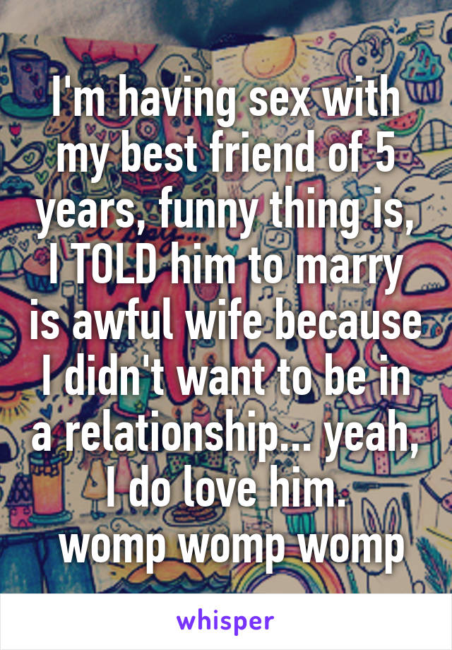 I'm having sex with my best friend of 5 years, funny thing is, I TOLD him to marry is awful wife because I didn't want to be in a relationship... yeah, I do love him.
 womp womp womp