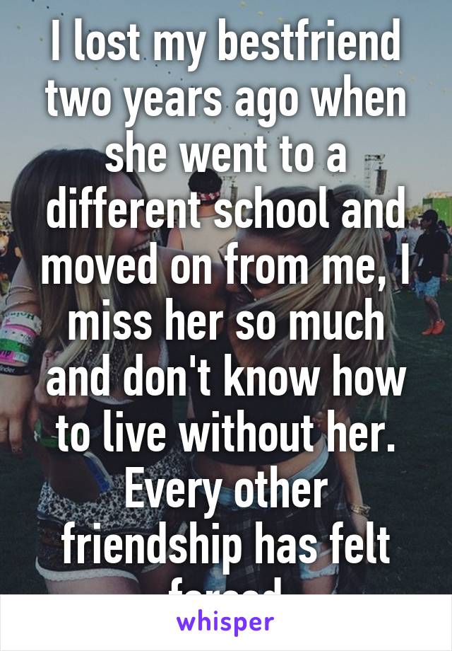 I lost my bestfriend two years ago when she went to a different school and moved on from me, I miss her so much and don't know how to live without her. Every other friendship has felt forced