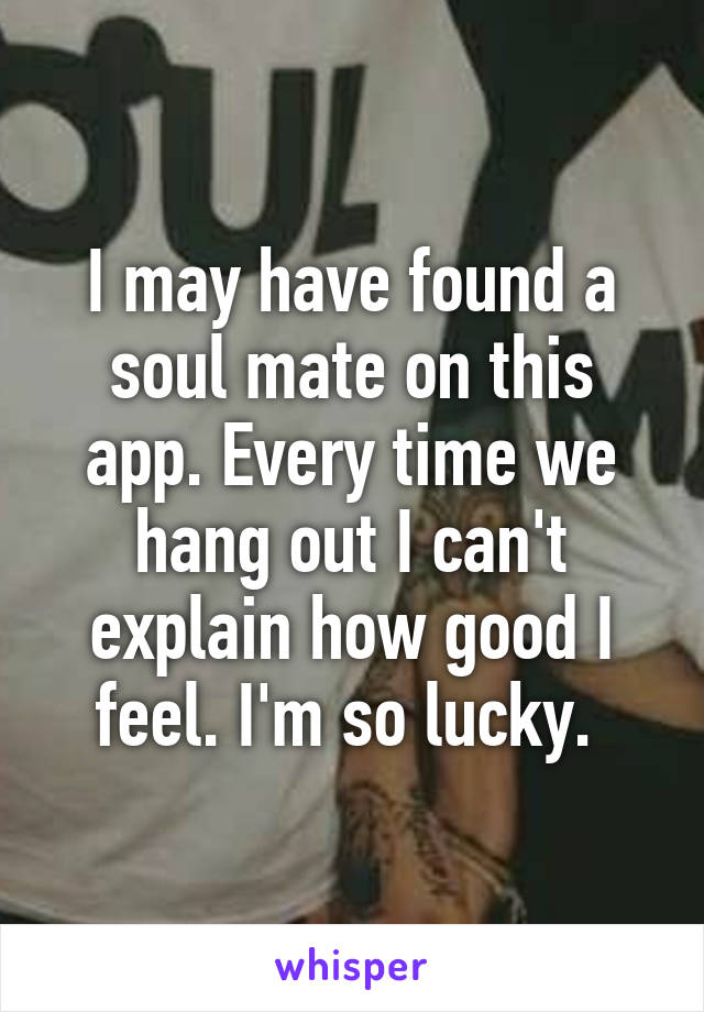 I may have found a soul mate on this app. Every time we hang out I can't explain how good I feel. I'm so lucky. 