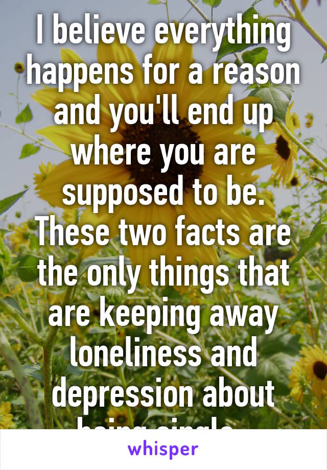 I believe everything happens for a reason and you'll end up where you are supposed to be. These two facts are the only things that are keeping away loneliness and depression about being single. 