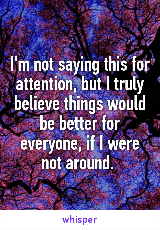 I'm not saying this for attention, but I truly believe things would be better for everyone, if I were not around. 