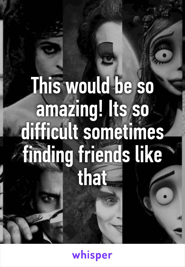 This would be so amazing! Its so difficult sometimes finding friends like that