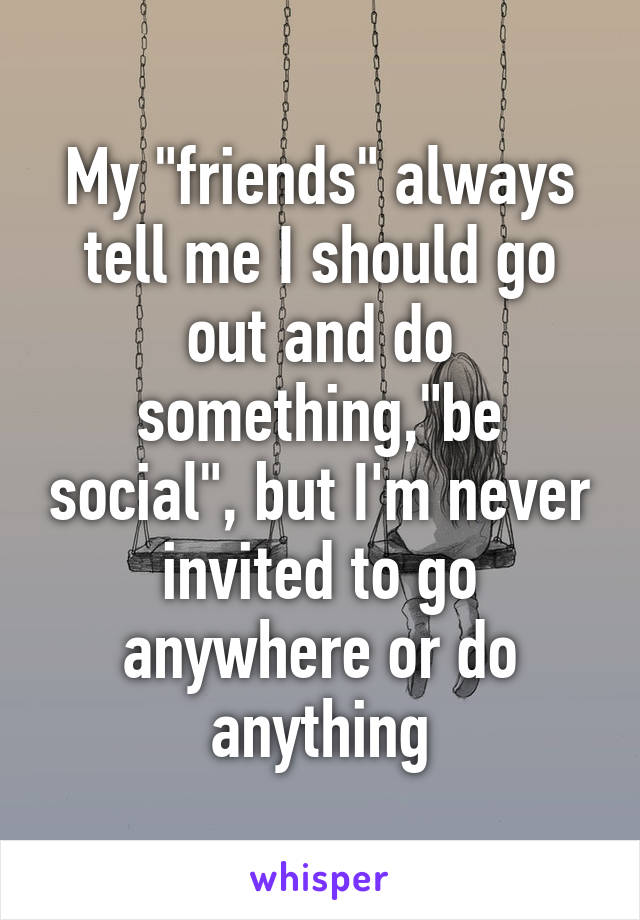 My "friends" always tell me I should go out and do something,"be social", but I'm never invited to go anywhere or do anything