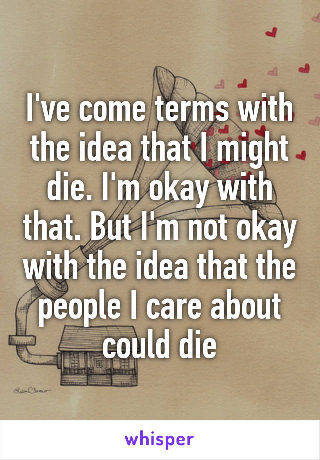 I've come terms with the idea that I might die. I'm okay with that. But I'm not okay with the idea that the people I care about could die