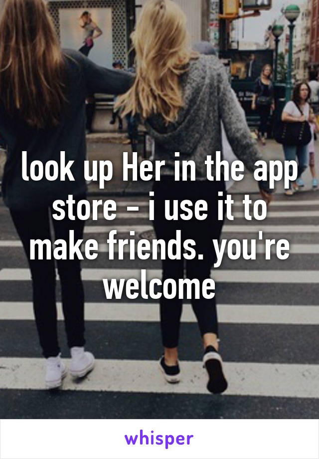 look up Her in the app store - i use it to make friends. you're welcome