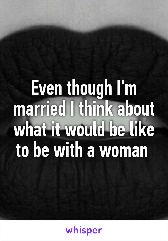 Even though I'm married I think about what it would be like to be with a woman 