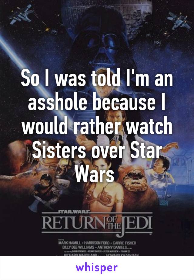 So I was told I'm an asshole because I would rather watch Sisters over Star Wars 
