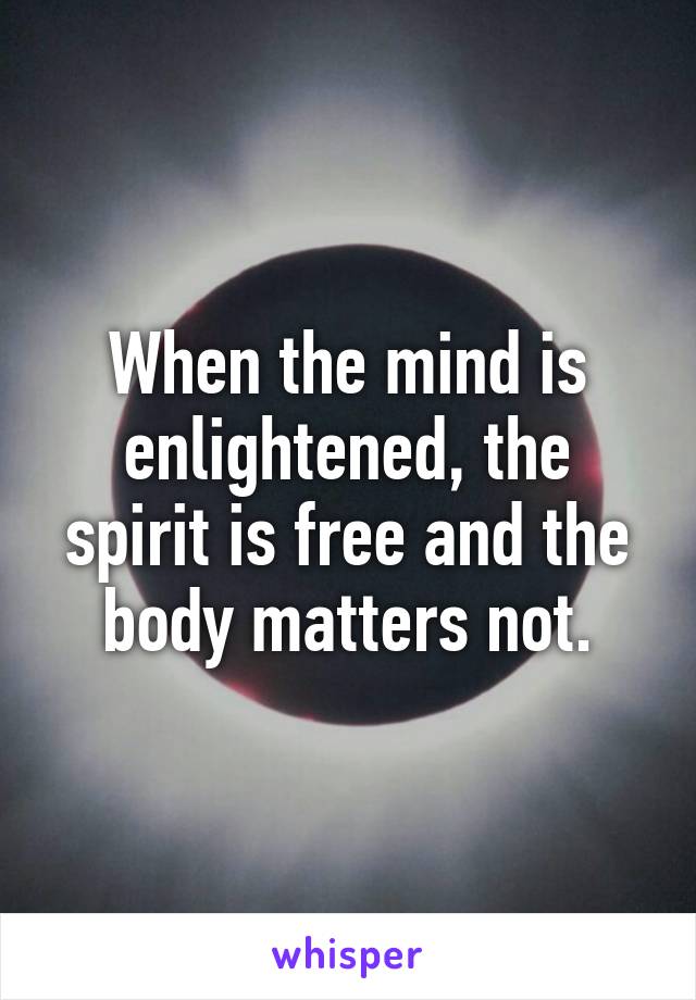 When the mind is enlightened, the spirit is free and the body matters not.