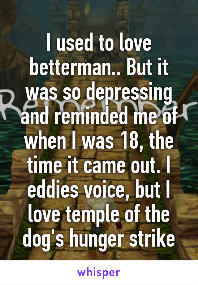 I used to love betterman.. But it was so depressing and reminded me of when I was 18, the time it came out. I eddies voice, but I love temple of the dog's hunger strike