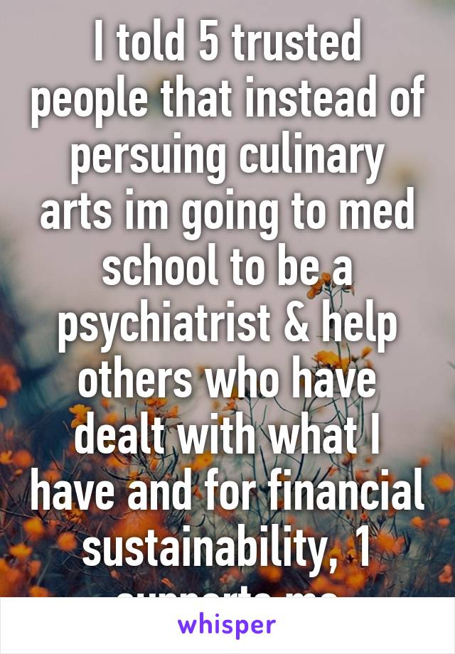 I told 5 trusted people that instead of persuing culinary arts im going to med school to be a psychiatrist & help others who have dealt with what I have and for financial sustainability, 1 supports me