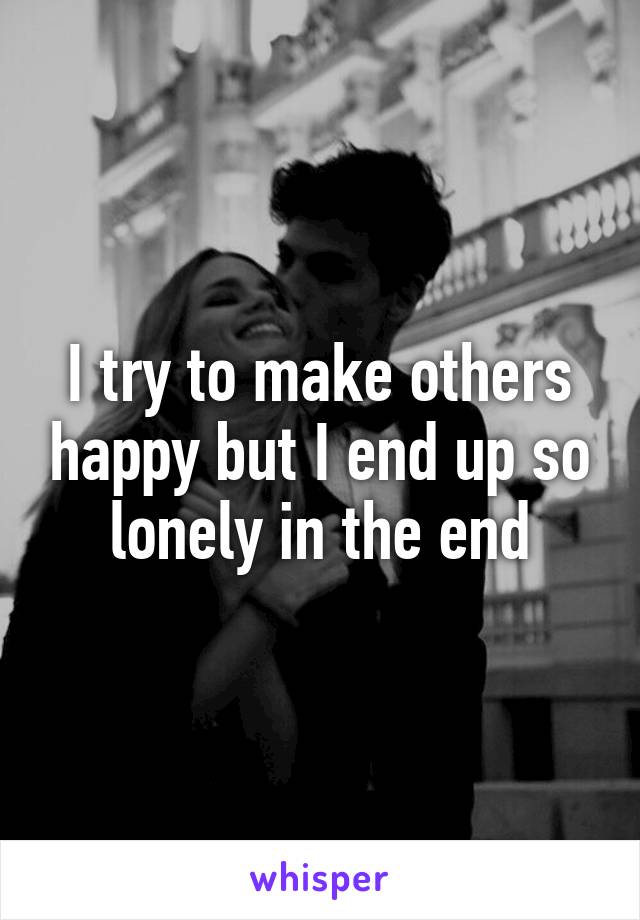 I try to make others happy but I end up so lonely in the end