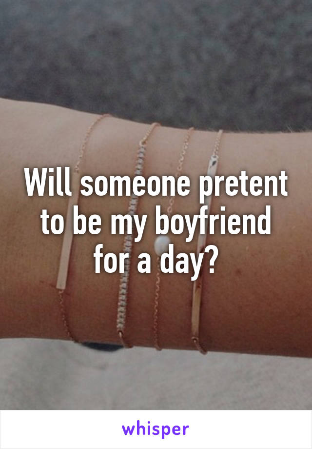 Will someone pretent to be my boyfriend for a day?