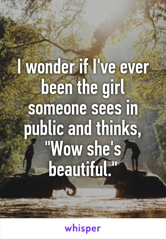 I wonder if I've ever been the girl someone sees in public and thinks, "Wow she's beautiful."