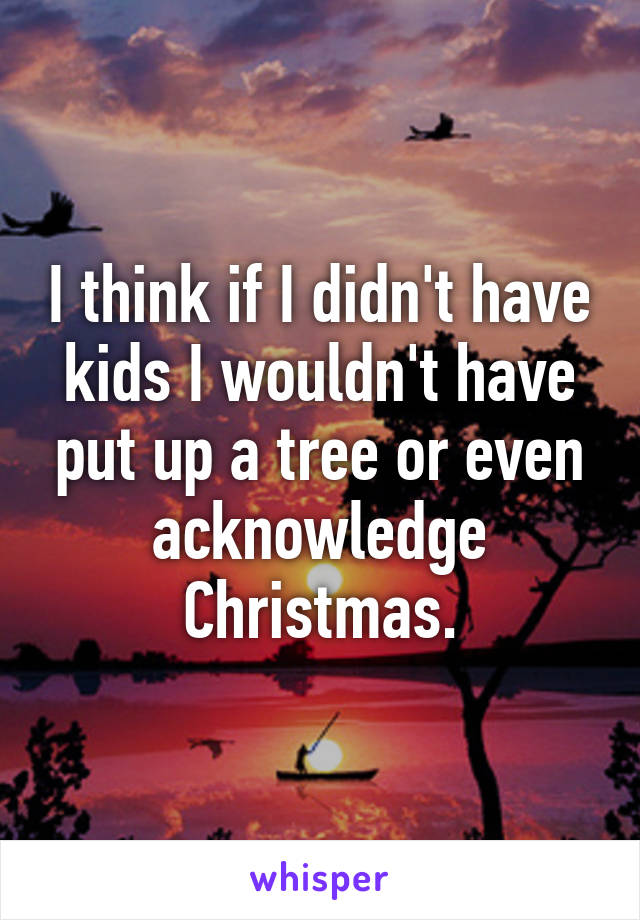 I think if I didn't have kids I wouldn't have put up a tree or even acknowledge Christmas.
