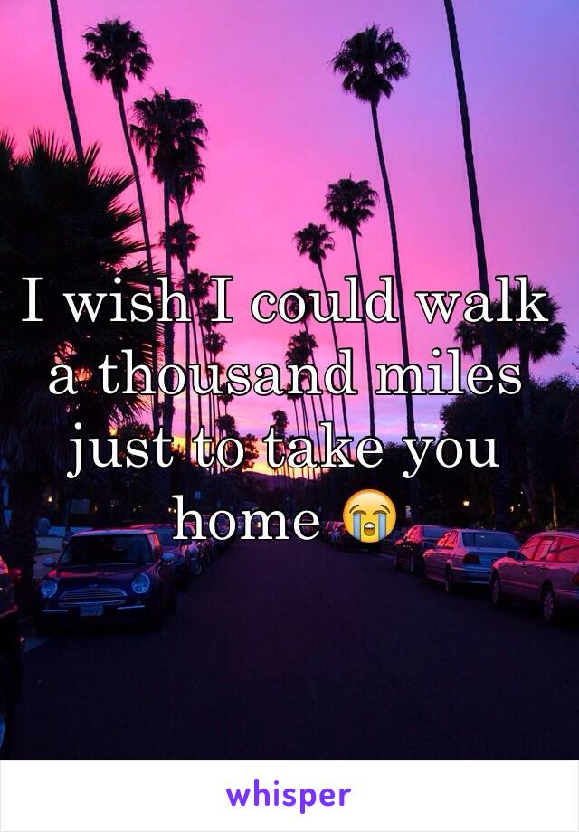 I wish I could walk a thousand miles just to take you home 😭