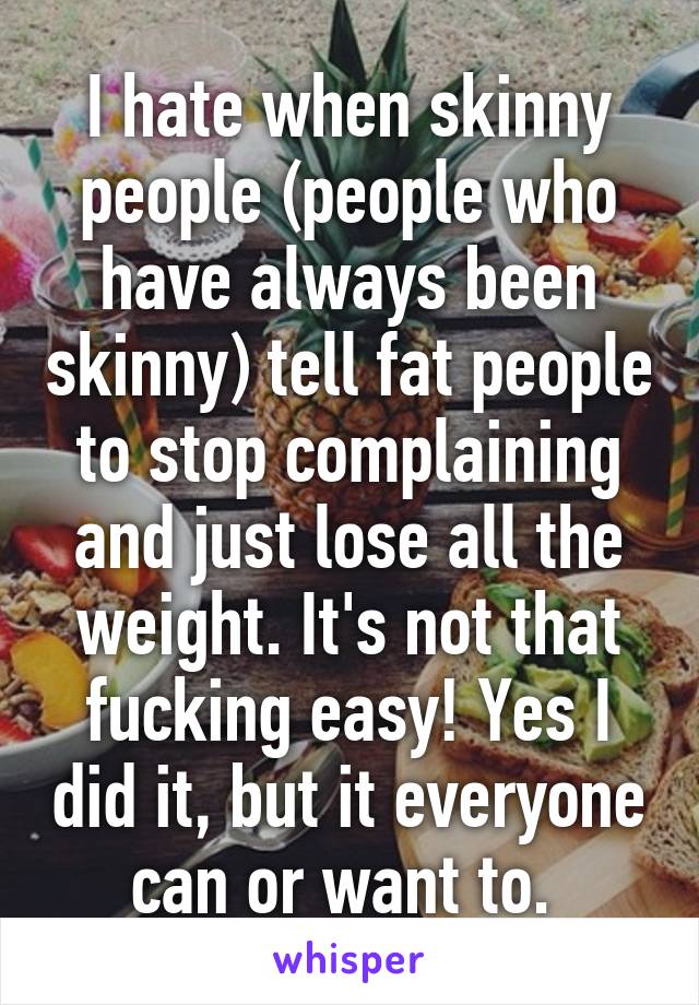 I hate when skinny people (people who have always been skinny) tell fat people to stop complaining and just lose all the weight. It's not that fucking easy! Yes I did it, but it everyone can or want to. 