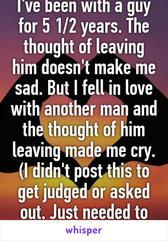 I've been with a guy for 5 1/2 years. The thought of leaving him doesn't make me sad. But I fell in love with another man and the thought of him leaving made me cry. (I didn't post this to get judged or asked out. Just needed to let it out.)